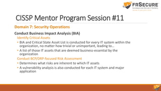 CISSP Mentor Program Session #11
Domain 7: Security Operations
Conduct Business Impact Analysis (BIA)
Identify Critical Assets
• BIA and Critical State Asset List is conducted for every IT system within the
organization, no matter how trivial or unimportant, leading to…
• A list of those IT assets that are deemed business-essential by the
organization
Conduct BCP/DRP-focused Risk Assessment
• Determines what risks are inherent to which IT assets
• A vulnerability analysis is also conducted for each IT system and major
application
 