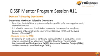CISSP Mentor Program Session #11
Domain 7: Security Operations
Determine Maximum Tolerable Downtime
• Describes the total time a system can be inoperable before an organization is
severely impacted
• It is also the maximum time it takes to execute the reconstitution phase
• Comprised of two metrics; Recovery Time Objective (RTO) and the Work
Recovery Time (WRT)
Alternate terms for MTD
• Depending on the business continuity framework that is used, other terms
may be substituted for Maximum Tolerable Downtime. These include
Maximum Allowable Downtime (MAD), Maximum Tolerable Outage (MTO),
and Maximum Acceptable Outage (MAO).
 