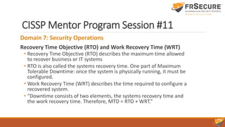 CISSP Mentor Program Session #11
Domain 7: Security Operations
Recovery Time Objective (RTO) and Work Recovery Time (WRT)
• Recovery Time Objective (RTO) describes the maximum time allowed
to recover business or IT systems
• RTO is also called the systems recovery time. One part of Maximum
Tolerable Downtime: once the system is physically running, it must be
configured.
• Work Recovery Time (WRT) describes the time required to configure a
recovered system.
• “Downtime consists of two elements, the systems recovery time and
the work recovery time. Therefore, MTD = RTO + WRT.”
 