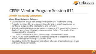 CISSP Mentor Program Session #11
Domain 7: Security Operations
Mean Time Between Failures
• Quantifies how long a new or repaired system will run before failing
• Typically generated by a component vendor and is largely applicable to
hardware as opposed to applications and software.
• A vendor selling LCD computer monitors may run 100 monitors 24 hours a
day for 2 weeks and observe just one monitor failure. The vendor then
extrapolates the following:
100 LCD Monitors x 14 days x 24 hours/day = 1 failure/33,600 hours
• The BCP/DRP team determines the correct amount of expected failures
within the IT system during a course of time.
• Calculating the MTBF becomes less reliant when an organization uses fewer
and fewer hardware assets.
 