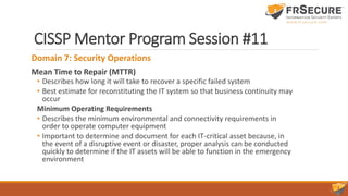 CISSP Mentor Program Session #11
Domain 7: Security Operations
Mean Time to Repair (MTTR)
• Describes how long it will take to recover a specific failed system
• Best estimate for reconstituting the IT system so that business continuity may
occur
Minimum Operating Requirements
• Describes the minimum environmental and connectivity requirements in
order to operate computer equipment
• Important to determine and document for each IT-critical asset because, in
the event of a disruptive event or disaster, proper analysis can be conducted
quickly to determine if the IT assets will be able to function in the emergency
environment
 