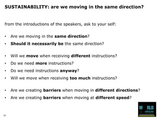 10 
SUSTAINABILITY: are we moving in the same direction? 
from the introductions of the speakers, ask to your self: 
•Are we moving in the same direction? 
•Should it necessarily be the same direction? 
•Will we movewhen receiving differentinstructions? 
•Do we need moreinstructions? 
•Do we need instructionsanyway? 
•Will we move when receiving too much instructions? 
•Are we creating barrierswhen moving in different directions? 
•Are we creating barrierswhen moving at different speed?  
