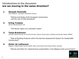 11 
Introductions to the discussionare we moving in the same direction? 
1.GonçaloAscensãoCEN-CENELEC , European Standards Institute 
“Policies and Rules of the European Commission and the role of CEN-Standards” 
2.ErlingTrudsoeDanishStandardisationDS“TheNordicregionas a standard maker” 
3.TanjaBrockmannGerman Federal MinistryfortheEnvironment, NatureConservation, Buildingand Nuclear Safety (BMUB) “Role of BuildingProductswithintheGerman AssessmentSystemforSustainableConstruction” 
4.Dieter de LathauwerBelgium; Federal Public Service Health; DG5; Environment and Product Policy. Brussels. “Policies and Plans for implementing sustainability in the Belgian build environment”  