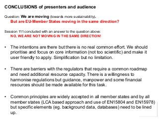 12 
CONCLUSIONS of presenters and audience 
Question: We are moving (towards more sustainability). But are EU-Member States moving in the same direction? 
Session 111 concluded with an answer to the question above: NO, WE ARE NOT MOVING IN THE SAME DIRECTION! 
•The intentions are there but there is no real common effort. We should prioritiseand focus on core information (not too scientific) and make it user friendly to apply. Simplification but no limitation. 
•There are barriers with the regulators that require a common roadmap and need additional resource capacity. There is a willingness to harmoniseregulations but guidance, manpower and some financial resources should be made available for this task. 
•Common principles are widely accepted in all member states and by all member states (LCA based approach and use of EN15804 and EN15978) but specific elements (eg. background data, databases) need to be lined up. 