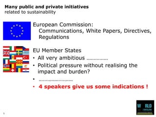 5 
Many public and private initiativesrelated to sustainability 
European Commission: Communications, White Papers, Directives, Regulations 
EU Member States 
•All very ambitious …………… 
•Political pressure without realising the impact and burden? 
•…………………… 
•4 speakers give us some indications !  