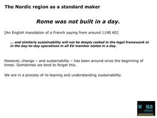 The Nordic region as a standard maker 
Rome was not built in a day. 
[An English translation of a French saying from around 1190 AD] 
... and similarly sustainability will not be deeply rooted in the legal framework or in the day-to-day operations in all EU member states in a day. 
However, change –and sustainabilily –has been around since the beginning of times. Sometimes we tend to forget this. 
We are in a process of re-leaning and understanding sustainability.  