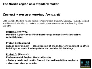 The Nordic region as a standard maker 
Correct-wearemovingforward! 
Latein 2011 the fiveNordic Prime Ministers from Sweden, Norway, Finland, Icelandand Denmark decidedto makea movein threeareasunder the headingGreen Growth: 
Project 1(Norway) 
Decision support tool and indicator requirements for sustainable refurbishment. 
Project 2(Denmark) 
Indoor Environment —Classification of the indoor environment in office buildings, schools, kindergartens and residential buildings. 
Project 3(Finland) 
Environmental Product Declarations for: 
•factory made and in-situ formed thermal insulation products, 
•structural steel products.  