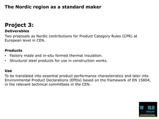 The Nordic region as a standard maker 
Project 3: 
Deliverables 
Two proposals as Nordic contributions for Product Category Rules (CPR) at European level in CEN. 
Products 
•Factory made and in-situ formed thermal insulation. 
•Structural steel products for use in construction works. 
Use 
To be translated into essential product performance characteristics and later into Environmental Product Declarations (EPDs) based on the framework of EN 15804, in the relevant technical committees in the CEN.  