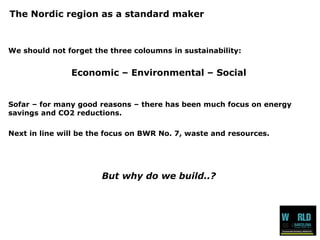 The Nordic region as a standard maker 
We should not forget the three coloumns in sustainability: 
Economic –Environmental –Social 
Sofar –for many good reasons –there has been much focus on energy savings and CO2 reductions. 
Next in line will be the focus on BWR No. 7, waste and resources. 
But why do we build..?  