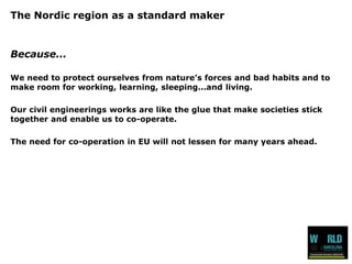 The Nordic region as a standard maker 
Because... 
We need to protect ourselves from nature’s forces and bad habits and to make room for working, learning, sleeping...and living. 
Our civil engineerings works are like the glue that make societies stick together and enable us to co-operate. 
The need for co-operation in EU will not lessen for many years ahead.  