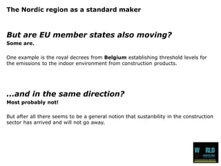 The Nordic region as a standard maker 
But are EU member states also moving? 
Some are. 
One example is the royal decrees from Belgiumestablishing threshold levels for the emissions to the indoor environment from construction products. 
...and in the same direction? 
Most probably not! 
But after all there seems to be a general notion that sustanbility in the construction sector has arrived and will not go away.  