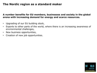 The Nordic region as a standard maker 
A numberbenefitsfor EU members, businessesand society in the global arena with increasingdemandfor energy and scarceresources. 
•Upgradingof ourEU buildingstock, 
•Exportsto otherparts of the world, wherethereis an increasingawarenessof environmental challenges, 
•New business opportunities, 
•Creation of new job opportunities.  