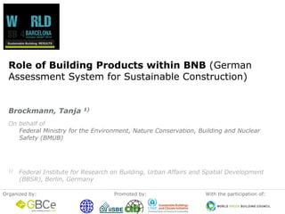 Organizedby: 
Promotedby: 
Withtheparticipationof: 
Role of Building Products within BNB (German Assessment System for Sustainable Construction) 
On behalf ofFederal Ministry for the Environment, Nature Conservation, Building and Nuclear Safety (BMUB) 
1)Federal Institute for Research on Building, Urban Affairs and Spatial Development (BBSR), Berlin, Germany 
Brockmann, Tanja 1)  