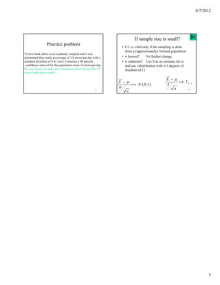 8/7/2012




                                                                              If sample size is small?
                  Practice problem                                    • C.I. is valid only if the sampling is done
                                                                        from a (approximately) Normal population
Twelve bank tellers were randomly sampled and it was
determined they made an average of 3.6 errors per day with a          • σ known?        No further change
standard deviation of 0.42 error. Construct a 90 percent              • σ unknown? Use S as an estimate for σ,
 confidence interval for the population mean of errors per day.         and use t-distribution with n-1 degrees of
Do you require to make any assumption about the number of               freedom (d.f.)
errors bank tellers make?

                                                                                                    X −µ
                                                                  X −µ                                   ֏ T n −1
                                                                            ֏ N ( 0 ,1)             S
                                                         25
                                                                  σ                                    n             26
                                                                        n




                                                                                                                                5
 