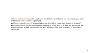  Fuzzy problem-solving ability.(Agile team should deal with ambiguity and constant changes, today
problem may not be tomorrow’s problem)
 Mutual trust and respect. ( “so strongly knit that the whole is greater than the sum of the parts”)
 Self-organization. ( Agile team organizes: themselves for the work to be done, the process that best
accommodate for its local environment, the work schedule to best achieve delivery of the software
increment)
11
 