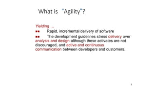 What is “Agility”?
3
Yielding …
 Rapid, incremental delivery of software
 The development guidelines stress delivery over
analysis and design although these activates are not
discouraged, and active and continuous
communication between developers and customers.
 
