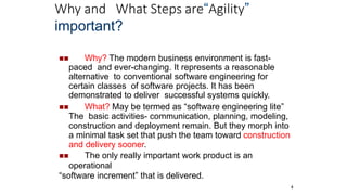 Why and What Steps are“Agility”
4
important?
 Why? The modern business environment is fast-
paced and ever-changing. It represents a reasonable
alternative to conventional software engineering for
certain classes of software projects. It has been
demonstrated to deliver successful systems quickly.
 What? May be termed as “software engineering lite”
The basic activities- communication, planning, modeling,
construction and deployment remain. But they morph into
a minimal task set that push the team toward construction
and delivery sooner.
 The only really important work product is an
operational
“software increment” that is delivered.
 