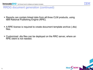 The Premier Event for Software and Systems Innovation


     RRDG document generation (continued)


      Reports can contain linked data from all three CLM products, using
       IBM Rational Publishing Engine (RPE).


      A RPE license is required to create document template archive (.dta)
       files.


      Customized .dta files can be deployed on the RRC server, where an
       RPE client is not needed.




12
                                                                              © 2012 IBM Corporation
 