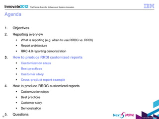 The Premier Event for Software and Systems Innovation



     Agenda

     1.   Objectives
     2.   Reporting overview
              What is reporting (e.g. when to use RRDG vs. RRDI)
              Report architecture
              RRC 4.0 reporting demonstration

     3.   How to produce RRDI customized reports
              Customization steps
              Best practices
              Customer story
              Cross-product report example

     4.   How to produce RRDG customized reports
              Customization steps
              Best practices
              Customer story
              Demonstration

15
     5.   Questions
                                                                               © 2012 IBM Corporation
 
