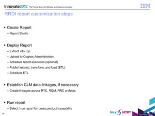The Premier Event for Software and Systems Innovation



     RRDI report customization steps

  Create Report
      – Report Studio



  Deploy Report
      – Extract into .zip
      – Upload to Cognos Administration
      – Schedule report execution (optional)
      – Publish extract, transform, and load (ETL)
      – Schedule ETL



  Establish CLM data linkages, if necessary
      – Create linkages across RTC, RQM, RRC artifacts



  Run report
      – Select / run report for cross product traceability
18
                                                                                © 2012 IBM Corporation
 