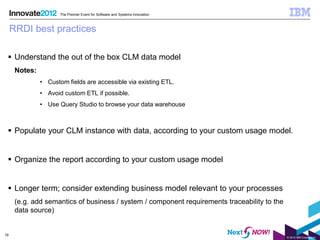 The Premier Event for Software and Systems Innovation



     RRDI best practices

  Understand the out of the box CLM data model
      Notes:
               • Custom fields are accessible via existing ETL.
               • Avoid custom ETL if possible.
               • Use Query Studio to browse your data warehouse



  Populate your CLM instance with data, according to your custom usage model.


  Organize the report according to your custom usage model


  Longer term; consider extending business model relevant to your processes
      (e.g. add semantics of business / system / component requirements traceability to the
      data source)


19
                                                                                              © 2012 IBM Corporation
 