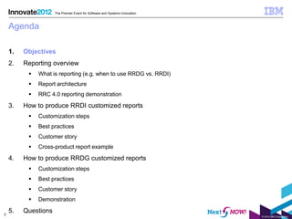 The Premier Event for Software and Systems Innovation



    Agenda

    1.   Objectives
    2.   Reporting overview
             What is reporting (e.g. when to use RRDG vs. RRDI)
             Report architecture
             RRC 4.0 reporting demonstration

    3.   How to produce RRDI customized reports
             Customization steps
             Best practices
             Customer story
             Cross-product report example

    4.   How to produce RRDG customized reports
             Customization steps
             Best practices
             Customer story
             Demonstration

2
    5.   Questions
                                                                             © 2012 IBM Corporation
 
