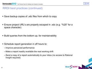 The Premier Event for Software and Systems Innovation



     RRDI best practices (continued)

  Save backup copies of .xdc files from which to copy


  Ensure project URL's are properly escaped in .xdc (e.g. “%20” for a
   space character)


  Build queries from the bottom up, for maintainability


  Schedule report generation in off hours to:
      – Improve perceived performance
      – Make a report readily available the next working shift
      – Send a copy of a report automatically to your inbox (no access to Rational
        Insight required)



20
                                                                                     © 2012 IBM Corporation
 