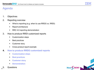 The Premier Event for Software and Systems Innovation



     Agenda

     1.   Objectives
     2.   Reporting overview
              What is reporting (e.g. when to use RRDG vs. RRDI)
              Report architecture
              RRC 4.0 reporting demonstration

     3.   How to produce RRDI customized reports
              Customization steps
              Best practices
              Customer story
              Cross-product report example

     4.   How to produce RRDG customized reports
              Customization steps
              Best practices
              Customer story
              Demonstration

26
     5.   Questions
                                                                               © 2012 IBM Corporation
 