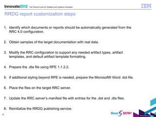 The Premier Event for Software and Systems Innovation



     RRDG report customization steps

 1. Identify which documents or reports should be automatically generated from the
    RRC 4.0 configuration.


 2. Obtain samples of the target documentation with real data.


 3. Modify the RRC configuration to support any needed artifact types, artifact
    templates, and default artifact template formatting.


 4. Prepare the .dta file using RPE 1.1.2.2.


 5. If additional styling beyond RPE is needed, prepare the Microsoft® Word .dot file.


 6. Place the files on the target RRC server.


 7. Update the RRC server’s manifest file with entries for the .dot and .dta files.


 8. Reinitialize the RRDG publishing service.
27
                                                                                         © 2012 IBM Corporation
 