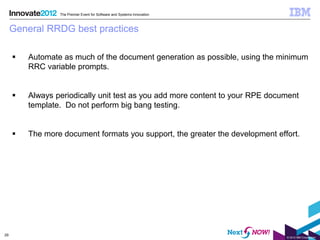 The Premier Event for Software and Systems Innovation



     General RRDG best practices

        Automate as much of the document generation as possible, using the minimum
         RRC variable prompts.


        Always periodically unit test as you add more content to your RPE document
         template. Do not perform big bang testing.


        The more document formats you support, the greater the development effort.




29
                                                                               © 2012 IBM Corporation
 