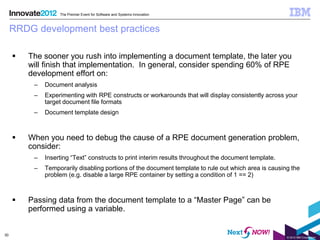 The Premier Event for Software and Systems Innovation



     RRDG development best practices

        The sooner you rush into implementing a document template, the later you
         will finish that implementation. In general, consider spending 60% of RPE
         development effort on:
          –   Document analysis
          –   Experimenting with RPE constructs or workarounds that will display consistently across your
              target document file formats
          –   Document template design



        When you need to debug the cause of a RPE document generation problem,
         consider:
          –   Inserting “Text” constructs to print interim results throughout the document template.
          –   Temporarily disabling portions of the document template to rule out which area is causing the
              problem (e.g. disable a large RPE container by setting a condition of 1 == 2)



        Passing data from the document template to a “Master Page” can be
         performed using a variable.


30
                                                                                                       © 2012 IBM Corporation
 