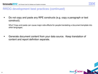 The Premier Event for Software and Systems Innovation



     RRDG development best practices (continued)

        Do not copy and paste any RPE constructs (e.g. copy a paragraph or text
         construct).
         Why? Copy and paste can cause major side effects for people translating a document template into
         other languages.



        Generate document content from your data source. Keep translation of
         content and report definition separate.




31
                                                                                                    © 2012 IBM Corporation
 