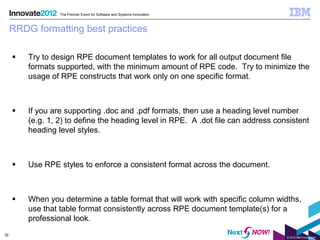 The Premier Event for Software and Systems Innovation



     RRDG formatting best practices

        Try to design RPE document templates to work for all output document file
         formats supported, with the minimum amount of RPE code. Try to minimize the
         usage of RPE constructs that work only on one specific format.



        If you are supporting .doc and .pdf formats, then use a heading level number
         (e.g. 1, 2) to define the heading level in RPE. A .dot file can address consistent
         heading level styles.



        Use RPE styles to enforce a consistent format across the document.



        When you determine a table format that will work with specific column widths,
         use that table format consistently across RPE document template(s) for a
         professional look.
32
                                                                                    © 2012 IBM Corporation
 