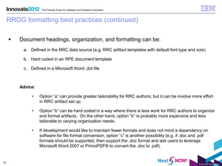 The Premier Event for Software and Systems Innovation



     RRDG formatting best practices (continued)

        Document headings, organization, and formatting can be:
          a. Defined in the RRC data source (e.g. RRC artifact templates with default font type and size)

          b. Hard coded in an RPE document template

          c. Defined in a Microsoft Word .dot file



         Advice:

              •    Option “a” can provide greater tailorability for RRC authors, but it can be involve more effort
                   in RRC artifact set up.

              •    Option “b” can be hard coded in a way where there is less work for RRC authors to organize
                   and format artifacts. On the other hand, option “b” is probably more expensive and less
                   tailorable to varying organization needs.

              •    If development would like to maintain fewer formats and does not mind a dependency on
                   software for file format conversion, option “c” is another possibility (e.g. if .doc and .pdf
                   formats should be supported, then support the .doc format and ask users to leverage
                   Microsoft Word 2007 or PrimoPDF® to convert the .doc to .pdf).


33
                                                                                                           © 2012 IBM Corporation
 