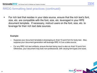 The Premier Event for Software and Systems Innovation



     RRDG formatting best practices (continued)

        For rich text that resides in your data source, ensure that the rich text’s font,
         size, etc. are compatible with the font, size, etc. leveraged in your RPE
         document template. If necessary, instruct users on the font, size, etc. to
         leverage for their rich text data sources.


          Example:

          –   Suppose your document template is leveraging an Arial 10 point font for body text. Also,
              suppose your document generation will leverage RRC 4.0 as a data source.

          –   For any RRC rich text artifacts, ensure the text being input is also an Arial 10 point font.
              Otherwise, your document may look non-professional, with varying font types and sizes.




34
                                                                                                             © 2012 IBM Corporation
 