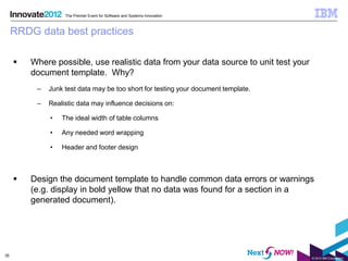 The Premier Event for Software and Systems Innovation



     RRDG data best practices

        Where possible, use realistic data from your data source to unit test your
         document template. Why?
          –   Junk test data may be too short for testing your document template.

          –   Realistic data may influence decisions on:

              •   The ideal width of table columns

              •   Any needed word wrapping

              •   Header and footer design



        Design the document template to handle common data errors or warnings
         (e.g. display in bold yellow that no data was found for a section in a
         generated document).




35
                                                                                      © 2012 IBM Corporation
 