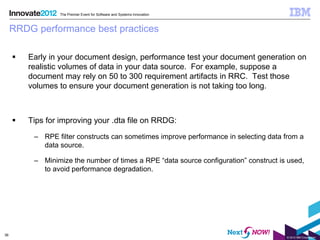 The Premier Event for Software and Systems Innovation



     RRDG performance best practices

        Early in your document design, performance test your document generation on
         realistic volumes of data in your data source. For example, suppose a
         document may rely on 50 to 300 requirement artifacts in RRC. Test those
         volumes to ensure your document generation is not taking too long.



        Tips for improving your .dta file on RRDG:
          – RPE filter constructs can sometimes improve performance in selecting data from a
            data source.

          – Minimize the number of times a RPE “data source configuration” construct is used,
            to avoid performance degradation.




36
                                                                                       © 2012 IBM Corporation
 