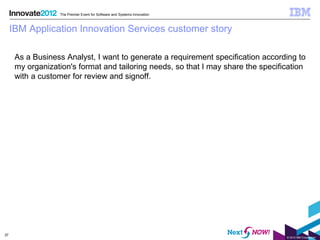 The Premier Event for Software and Systems Innovation



     IBM Application Innovation Services customer story

      As a Business Analyst, I want to generate a requirement specification according to
      my organization's format and tailoring needs, so that I may share the specification
      with a customer for review and signoff.




37
                                                                                   © 2012 IBM Corporation
 
