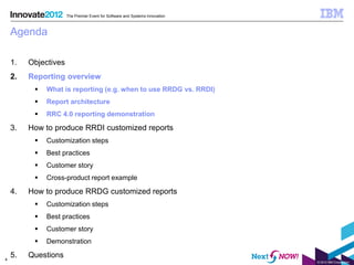 The Premier Event for Software and Systems Innovation



    Agenda

    1.   Objectives
    2.   Reporting overview
             What is reporting (e.g. when to use RRDG vs. RRDI)
             Report architecture
             RRC 4.0 reporting demonstration

    3.   How to produce RRDI customized reports
             Customization steps
             Best practices
             Customer story
             Cross-product report example

    4.   How to produce RRDG customized reports
             Customization steps
             Best practices
             Customer story
             Demonstration

4
    5.   Questions
                                                                              © 2012 IBM Corporation
 