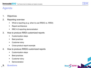 The Premier Event for Software and Systems Innovation



     Agenda

     1.   Objectives
     2.   Reporting overview
              What is reporting (e.g. when to use RRDG vs. RRDI)
              Report architecture
              RRC 4.0 reporting demonstration

     3.   How to produce RRDI customized reports
              Customization steps
              Best practices
              Customer story
              Cross-product report example

     4.   How to produce RRDG customized reports
              Customization steps
              Best practices
              Customer story
              Demonstration

41
     5.   Questions
                                                                               © 2012 IBM Corporation
 