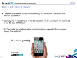 The Premier Event for Software and Systems Innovation



     Daily iPod Touch giveaway

      Complete your session surveys online each day at a conference kiosk or on your
       Innovate 2012 Portal!


      Each day that you complete all of that day’s session surveys, your name will be entered
       to win the daily IPOD touch!


      On Wednesday be sure to complete your full conference evaluation to receive your
       free conference t-shirt!




43
                                                                                            © 2012 IBM Corporation
 