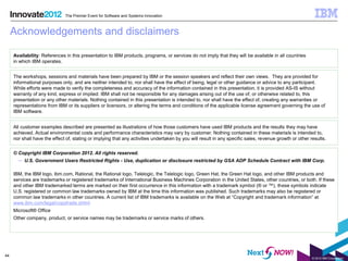 The Premier Event for Software and Systems Innovation



     Acknowledgements and disclaimers

     Availability: References in this presentation to IBM products, programs, or services do not imply that they will be available in all countries
     in which IBM operates.


     The workshops, sessions and materials have been prepared by IBM or the session speakers and reflect their own views. They are provided for
     informational purposes only, and are neither intended to, nor shall have the effect of being, legal or other guidance or advice to any participant.
     While efforts were made to verify the completeness and accuracy of the information contained in this presentation, it is provided AS-IS without
     warranty of any kind, express or implied. IBM shall not be responsible for any damages arising out of the use of, or otherwise related to, this
     presentation or any other materials. Nothing contained in this presentation is intended to, nor shall have the effect of, creating any warranties or
     representations from IBM or its suppliers or licensors, or altering the terms and conditions of the applicable license agreement governing the use of
     IBM software.


     All customer examples described are presented as illustrations of how those customers have used IBM products and the results they may have
     achieved. Actual environmental costs and performance characteristics may vary by customer. Nothing contained in these materials is intended to,
     nor shall have the effect of, stating or implying that any activities undertaken by you will result in any specific sales, revenue growth or other results.


     © Copyright IBM Corporation 2012. All rights reserved.
       – U.S. Government Users Restricted Rights - Use, duplication or disclosure restricted by GSA ADP Schedule Contract with IBM Corp.

     IBM, the IBM logo, ibm.com, Rational, the Rational logo, Telelogic, the Telelogic logo, Green Hat, the Green Hat logo, and other IBM products and
     services are trademarks or registered trademarks of International Business Machines Corporation in the United States, other countries, or both. If these
     and other IBM trademarked terms are marked on their first occurrence in this information with a trademark symbol (® or ™), these symbols indicate
     U.S. registered or common law trademarks owned by IBM at the time this information was published. Such trademarks may also be registered or
     common law trademarks in other countries. A current list of IBM trademarks is available on the Web at “Copyright and trademark information” at
     www.ibm.com/legal/copytrade.shtml
     Microsoft® Office
     Other company, product, or service names may be trademarks or service marks of others.




44
                                                                                                                                                         © 2012 IBM Corporation
 