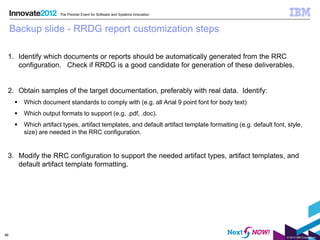 The Premier Event for Software and Systems Innovation



     Backup slide - RRDG report customization steps

 1. Identify which documents or reports should be automatically generated from the RRC
    configuration. Check if RRDG is a good candidate for generation of these deliverables.


 2. Obtain samples of the target documentation, preferably with real data. Identify:
         Which document standards to comply with (e.g. all Arial 9 point font for body text)
         Which output formats to support (e.g. .pdf, .doc).
         Which artifact types, artifact templates, and default artifact template formatting (e.g. default font, style,
          size) are needed in the RRC configuration.


 3. Modify the RRC configuration to support the needed artifact types, artifact templates, and
    default artifact template formatting.




46
                                                                                                                © 2012 IBM Corporation
 