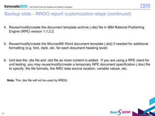 The Premier Event for Software and Systems Innovation



     Backup slide - RRDG report customization steps (continued)

 4. Reuse/modify/create the document template archive (.dta) file in IBM Rational Publishing
    Engine (RPE) version 1.1.2.2.


 5. Reuse/modify/create the Microsoft® Word document template (.dot) if needed for additional
    formatting (e.g. font, style, etc. for each document heading level)


 6. Unit test the .dta file and .dot file as more content is added. If you are using a RPE client for
    unit testing, you may reuse/modify/create a temporary RPE document specification (.dsx) file
    to specify: the file formats, the RRC data source location, variable values, etc.


      Note: The .dsx file will not be used by RRDG.




47
                                                                                             © 2012 IBM Corporation
 