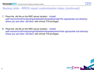 The Premier Event for Software and Systems Innovation



     Backup slide - RRDG report customization steps (continued)

 7. Place the .dta file on the RRC server location: <Install
    path>/server/conf/rm/reporting/initialization/templates/rrdg/<the appropriate sub directory
    where you see other .dta files> with chmod 776 privileges


 8. Place the .dot file on the RRC server location: <Install
    path>/server/conf/rm/reporting/initialization/templates/word/<the appropriate sub directory
    where you see other .dot files> with chmod 776 privileges




48
                                                                                           © 2012 IBM Corporation
 