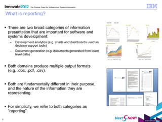 The Premier Event for Software and Systems Innovation


    What is reporting?

     There are two broad categories of information
      presentation that are important for software and
      systems development:
       –   Development analytics (e.g. charts and dashboards used as
           decision support tools)
       –   Document generation (e.g. documents generated from lower
           level data)


     Both domains produce multiple output formats
      (e.g. .doc, .pdf, .csv).


     Both are fundamentally different in their purpose,
      and the nature of the information they are
      representing.


     For simplicity, we refer to both categories as
      “reporting”.
5
                                                                             © 2012 IBM Corporation
 