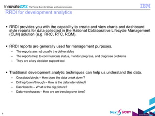 The Premier Event for Software and Systems Innovation


    RRDI for development analytics


     RRDI provides you with the capability to create and view charts and dashboard
      style reports for data collected in the Rational Collaborative Lifecycle Management
      (CLM) solution (e.g. RRC, RTC, RQM).


     RRDI reports are generally used for management purposes.
       –   The reports are not usually the deliverables
       –   The reports help to communicate status, monitor progress, and diagnose problems
       –   They are a key decision support tool


     Traditional development analytic techniques can help us understand the data.
       –   Crosstabs/pivots – How does the data break down?
       –   Drill up/down/through – How is the data interrelated?
       –   Dashboards – What is the big picture?
       –   Data warehouses – How are we trending over time?




8
                                                                                             © 2012 IBM Corporation
 