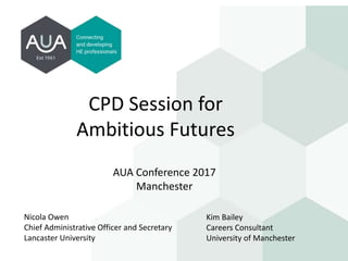 CPD Session for
Ambitious Futures
AUA Conference 2017
Manchester
Nicola Owen
Chief Administrative Officer and Secretary
Lancaster University
Kim Bailey
Careers Consultant
University of Manchester
 