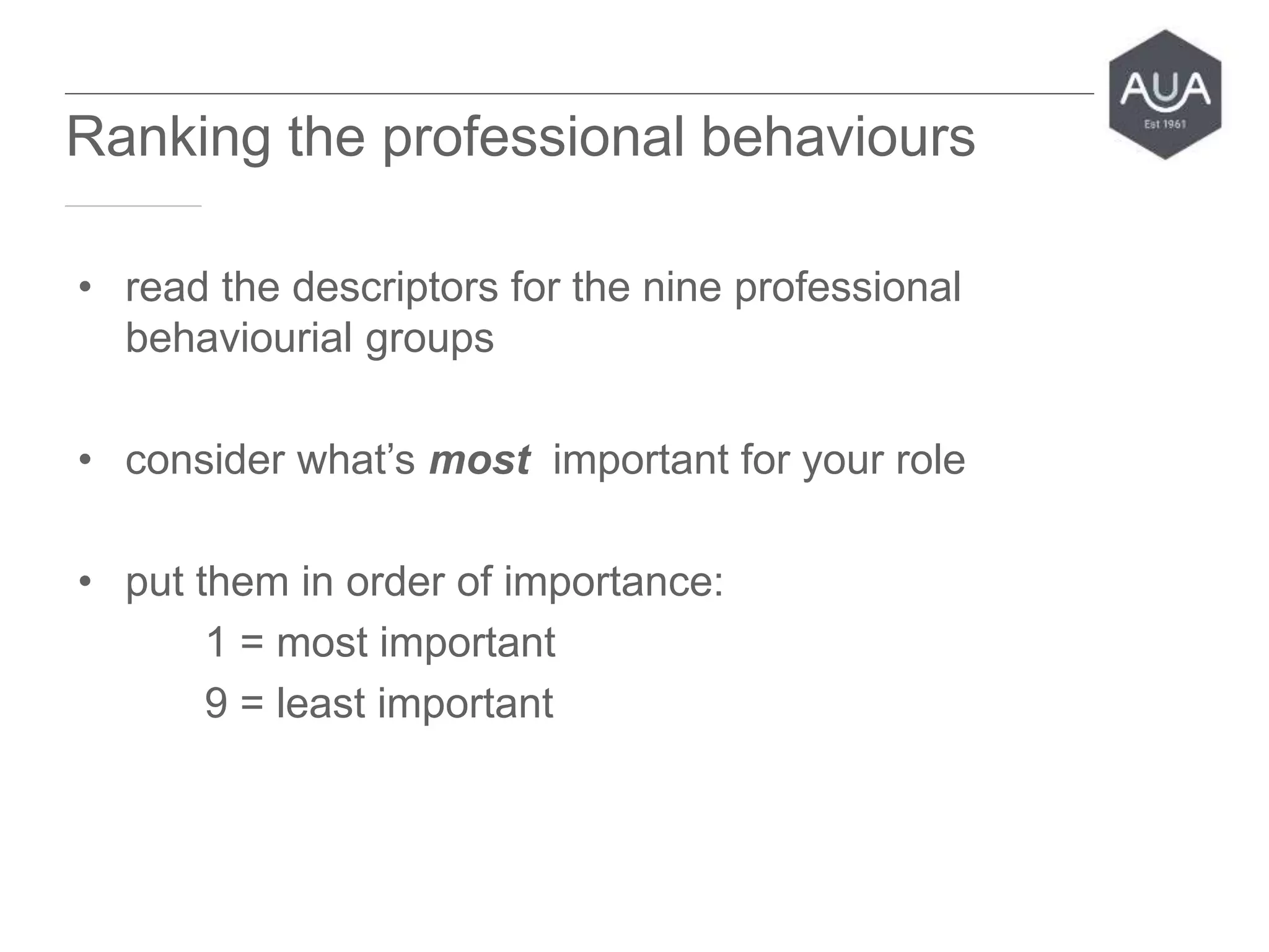 • read the descriptors for the nine professional
behaviourial groups
• consider what’s most important for your role
• put them in order of importance:
1 = most important
9 = least important
www.aua.ac.uk inspiring professional higher education
Ranking the professional behaviours
 