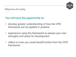 Objectives for today
You will have the opportunity to:
• develop greater understanding of how the CPD
framework can be applied in practice
• experience using the framework to assess your own
strengths and areas for development
• reflect on how you could benefit further from the CPD
framework
 